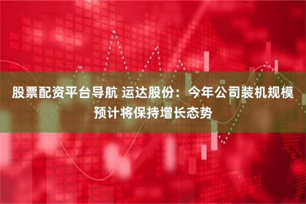 股票配资平台导航 运达股份：今年公司装机规模预计将保持增长态势