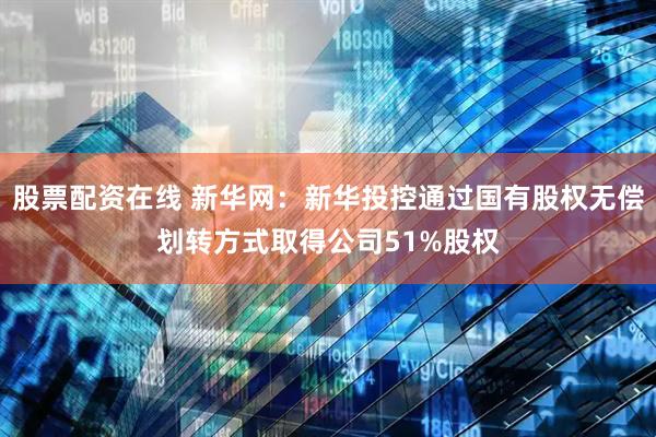 股票配资在线 新华网：新华投控通过国有股权无偿划转方式取得公司51%股权