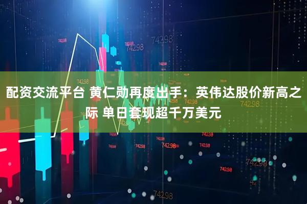 配资交流平台 黄仁勋再度出手：英伟达股价新高之际 单日套现超千万美元