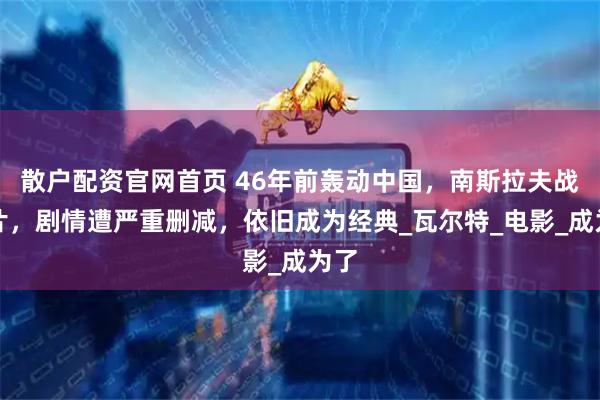 散户配资官网首页 46年前轰动中国,南斯拉夫战争片,剧情遭严重删减,依旧成为经典_瓦尔特_电影_成为了