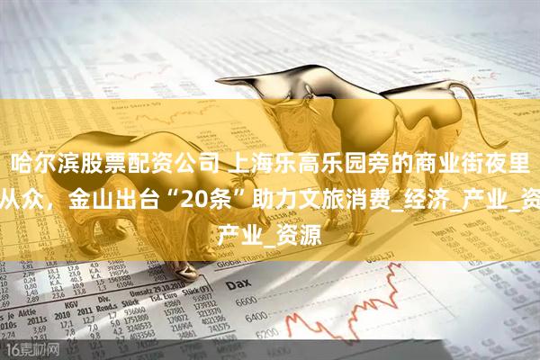 哈尔滨股票配资公司 上海乐高乐园旁的商业街夜里人从众,金山出台“20条”助力文旅消费_经济_产业_资源