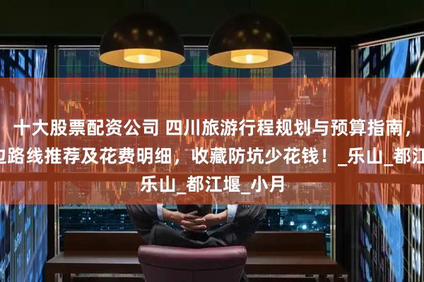十大股票配资公司 四川旅游行程规划与预算指南，成都周边路线推荐及花费明细，收藏防坑少花钱！_乐山_都江堰_小月