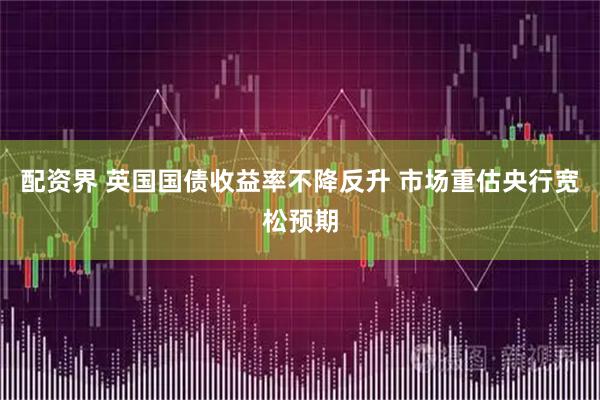 配资界 英国国债收益率不降反升 市场重估央行宽松预期