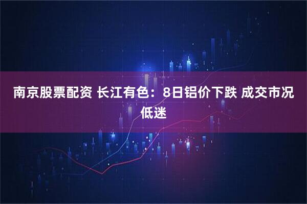 南京股票配资 长江有色：8日铝价下跌 成交市况低迷