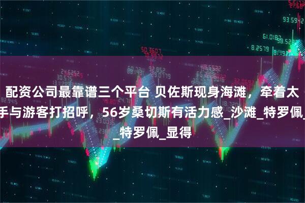 配资公司最靠谱三个平台 贝佐斯现身海滩,牵着太太的手与游客打招呼,56岁桑切斯有活力感_沙滩_特罗佩_显得