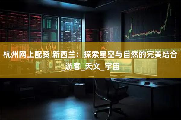 杭州网上配资 新西兰：探索星空与自然的完美结合_游客_天文_宇宙