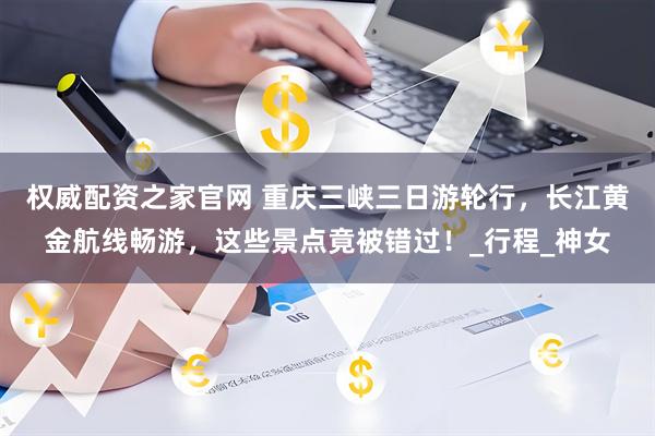 权威配资之家官网 重庆三峡三日游轮行，长江黄金航线畅游，这些景点竟被错过！_行程_神女