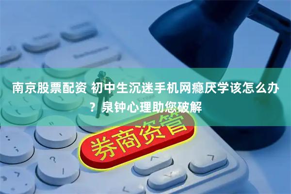 南京股票配资 初中生沉迷手机网瘾厌学该怎么办？泉钟心理助您破解