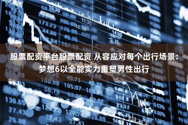 股票配资平台股票配资 从容应对每个出行场景：梦想6以全能实力重塑男性出行