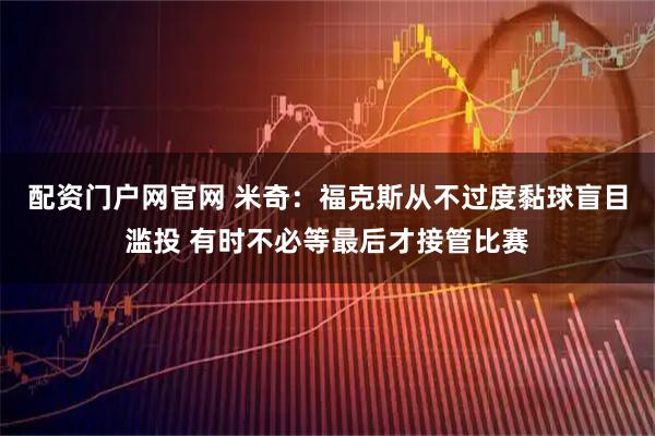 配资门户网官网 米奇：福克斯从不过度黏球盲目滥投 有时不必等最后才接管比赛